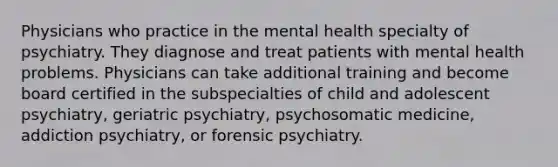 Physicians who practice in the mental health specialty of psychiatry. They diagnose and treat patients with mental health problems. Physicians can take additional training and become board certified in the subspecialties of child and adolescent psychiatry, geriatric psychiatry, psychosomatic medicine, addiction psychiatry, or forensic psychiatry.