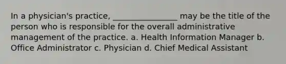 In a physician's practice, ________________ may be the title of the person who is responsible for the overall administrative management of the practice. a. Health Information Manager b. Office Administrator c. Physician d. Chief Medical Assistant