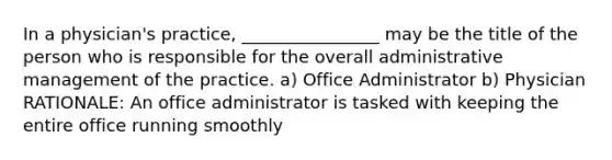 In a physician's practice, ________________ may be the title of the person who is responsible for the overall administrative management of the practice. a) Office Administrator b) Physician RATIONALE: An office administrator is tasked with keeping the entire office running smoothly