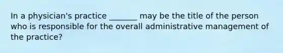 In a physician's practice _______ may be the title of the person who is responsible for the overall administrative management of the practice?