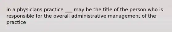 in a physicians practice ___ may be the title of the person who is responsible for the overall administrative management of the practice