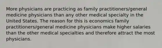 More physicians are practicing as family practitioners/general medicine physicians than any other medical specialty in the United States. The reason for this is economics family practitioners/general medicine physicians make higher salaries than the other medical specialties and therefore attract the most physicians.