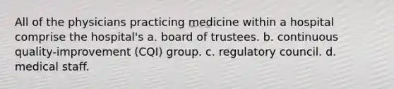 All of the physicians practicing medicine within a hospital comprise the hospital's a. board of trustees. b. continuous quality-improvement (CQI) group. c. regulatory council. d. medical staff.