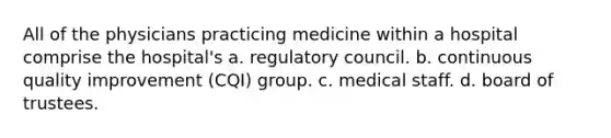 All of the physicians practicing medicine within a hospital comprise the hospital's a. regulatory council. b. continuous quality improvement (CQI) group. c. medical staff. d. board of trustees.