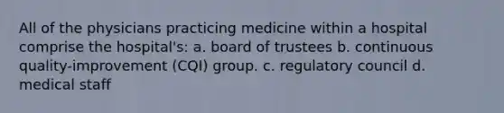 All of the physicians practicing medicine within a hospital comprise the hospital's: a. board of trustees b. continuous quality-improvement (CQI) group. c. regulatory council d. medical staff