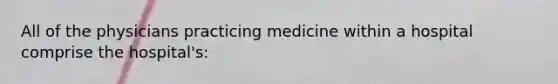 All of the physicians practicing medicine within a hospital comprise the hospital's: