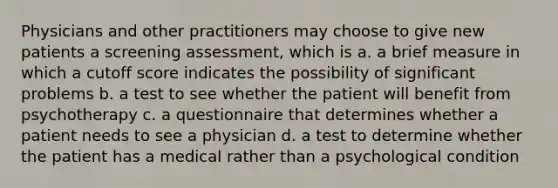 Physicians and other practitioners may choose to give new patients a screening assessment, which is a. a brief measure in which a cutoff score indicates the possibility of significant problems b. a test to see whether the patient will benefit from psychotherapy c. a questionnaire that determines whether a patient needs to see a physician d. a test to determine whether the patient has a medical rather than a psychological condition