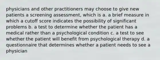 physicians and other practitioners may choose to give new patients a screening assessment, which is a. a brief measure in which a cutoff score indicates the possibility of significant problems b. a test to determine whether the patient has a medical rather than a psychological condition c. a test to see whether the patient will benefit from psychological therapy d. a questionnaire that determines whether a patient needs to see a physician