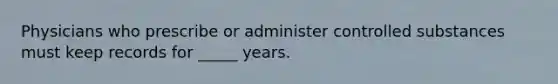 Physicians who prescribe or administer controlled substances must keep records for _____ years.