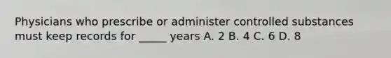 Physicians who prescribe or administer controlled substances must keep records for _____ years A. 2 B. 4 C. 6 D. 8