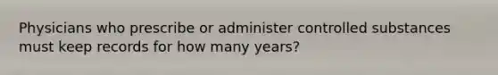 Physicians who prescribe or administer controlled substances must keep records for how many years?