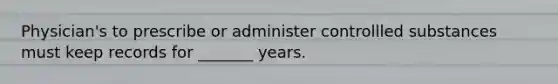 Physician's to prescribe or administer controllled substances must keep records for _______ years.