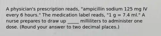 A physician's prescription reads, "ampicillin sodium 125 mg IV every 6 hours." The medication label reads, "1 g = 7.4 ml." A nurse prepares to draw up _____ milliliters to administer one dose. (Round your answer to two decimal places.)