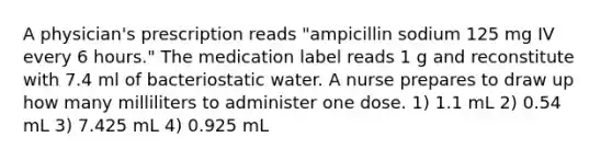 A physician's prescription reads "ampicillin sodium 125 mg IV every 6 hours." The medication label reads 1 g and reconstitute with 7.4 ml of bacteriostatic water. A nurse prepares to draw up how many milliliters to administer one dose. 1) 1.1 mL 2) 0.54 mL 3) 7.425 mL 4) 0.925 mL