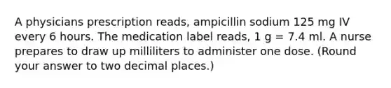 A physicians prescription reads, ampicillin sodium 125 mg IV every 6 hours. The medication label reads, 1 g = 7.4 ml. A nurse prepares to draw up milliliters to administer one dose. (Round your answer to two decimal places.)