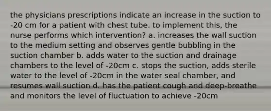 the physicians prescriptions indicate an increase in the suction to -20 cm for a patient with chest tube. to implement this, the nurse performs which intervention? a. increases the wall suction to the medium setting and observes gentle bubbling in the suction chamber b. adds water to the suction and drainage chambers to the level of -20cm c. stops the suction, adds sterile water to the level of -20cm in the water seal chamber, and resumes wall suction d. has the patient cough and deep-breathe and monitors the level of fluctuation to achieve -20cm