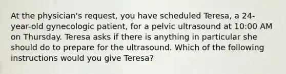 At the physician's request, you have scheduled Teresa, a 24-year-old gynecologic patient, for a pelvic ultrasound at 10:00 AM on Thursday. Teresa asks if there is anything in particular she should do to prepare for the ultrasound. Which of the following instructions would you give Teresa?