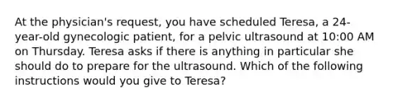 At the physician's request, you have scheduled Teresa, a 24-year-old gynecologic patient, for a pelvic ultrasound at 10:00 AM on Thursday. Teresa asks if there is anything in particular she should do to prepare for the ultrasound. Which of the following instructions would you give to Teresa?