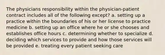 The physicians responsibility within the physician-patient contract includes all of the following except? a. setting up a practice within the boundaries of his or her license to practice medicine b. setting up an office where he or she chooses and establishes office hours c. determining whether to specialize d. deciding which services to provide and how those services will be provided e. treating every patient seeking care