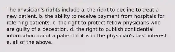 The physician's rights include a. the right to decline to treat a new patient. b. the ability to receive payment from hospitals for referring patients. c. the right to protect fellow physicians who are guilty of a deception. d. the right to publish confidential information about a patient if it is in the physician's best interest. e. all of the above.