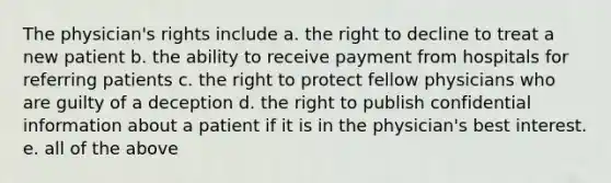 The physician's rights include a. the right to decline to treat a new patient b. the ability to receive payment from hospitals for referring patients c. the right to protect fellow physicians who are guilty of a deception d. the right to publish confidential information about a patient if it is in the physician's best interest. e. all of the above