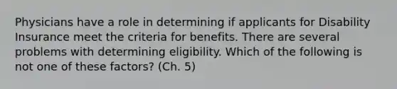 Physicians have a role in determining if applicants for Disability Insurance meet the criteria for benefits. There are several problems with determining eligibility. Which of the following is not one of these factors? (Ch. 5)