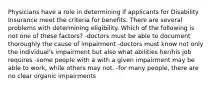 Physicians have a role in determining if applicants for Disability Insurance meet the criteria for benefits. There are several problems with determining eligibility. Which of the following is not one of these factors? -doctors must be able to document thoroughly the cause of impairment -doctors must know not only the individual's impairment but also what abilities her/his job requires -some people with a with a given impairment may be able to work, while others may not. -for many people, there are no clear organic impairments