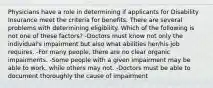 Physicians have a role in determining if applicants for Disability Insurance meet the criteria for benefits. There are several problems with determining eligibility. Which of the following is not one of these factors? -Doctors must know not only the individual's impairment but also what abilities her/his job requires. -For many people, there are no clear organic impairments. -Some people with a given impairment may be able to work, while others may not. -Doctors must be able to document thoroughly the cause of impairment