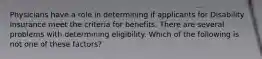 Physicians have a role in determining if applicants for Disability Insurance meet the criteria for benefits. There are several problems with determining eligibility. Which of the following is not one of these factors?