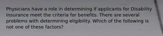 Physicians have a role in determining if applicants for Disability Insurance meet the criteria for benefits. There are several problems with determining eligibility. Which of the following is not one of these factors?