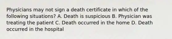 Physicians may not sign a death certificate in which of the following situations? A. Death is suspicious B. Physician was treating the patient C. Death occurred in the home D. Death occurred in the hospital