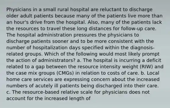 Physicians in a small rural hospital are reluctant to discharge older adult patients because many of the patients live more than an hour's drive from the hospital. Also, many of the patients lack the resources to travel these long distances for follow-up care. The hospital administration pressures the physicians to discharge patients sooner and to be more consistent with the number of hospitalization days specified within the diagnosis-related groups. Which of the following would most likely prompt the action of administrators? a. The hospital is incurring a deficit related to a gap between the resource intensity weight (RIW) and the case mix groups (CMGs) in relation to costs of care. b. Local home care services are expressing concern about the increased numbers of acutely ill patients being discharged into their care. c. The resource-based relative scale for physicians does not account for the increased length of