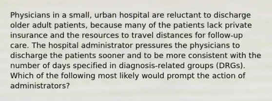 Physicians in a small, urban hospital are reluctant to discharge older adult patients, because many of the patients lack private insurance and the resources to travel distances for follow-up care. The hospital administrator pressures the physicians to discharge the patients sooner and to be more consistent with the number of days specified in diagnosis-related groups (DRGs). Which of the following most likely would prompt the action of administrators?