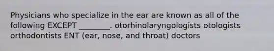 Physicians who specialize in the ear are known as all of the following EXCEPT ________. otorhinolaryngologists otologists orthodontists ENT (ear, nose, and throat) doctors