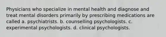 Physicians who specialize in mental health and diagnose and treat mental disorders primarily by prescribing medications are called a. psychiatrists. b. counselling psychologists. c. experimental psychologists. d. clinical psychologists.