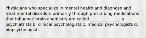 Physicians who specialize in mental health and diagnose and treat mental disorders primarily through prescribing medications that influence brain chemistry are called ______________. a. psychiatrists b. clinical psychologists c. medical psychologists d. biopsychologists