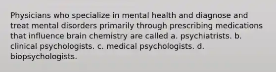 Physicians who specialize in mental health and diagnose and treat mental disorders primarily through prescribing medications that influence brain chemistry are called a. psychiatrists. b. clinical psychologists. c. medical psychologists. d. biopsychologists.