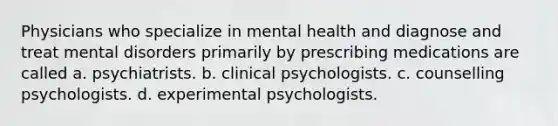 Physicians who specialize in mental health and diagnose and treat mental disorders primarily by prescribing medications are called a. psychiatrists. b. clinical psychologists. c. counselling psychologists. d. experimental psychologists.