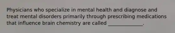 Physicians who specialize in mental health and diagnose and treat mental disorders primarily through prescribing medications that influence brain chemistry are called ______________.