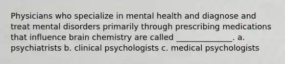 Physicians who specialize in mental health and diagnose and treat mental disorders primarily through prescribing medications that influence brain chemistry are called ______________. a. psychiatrists b. clinical psychologists c. medical psychologists