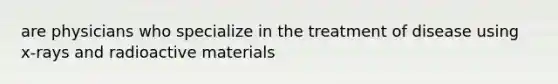 are physicians who specialize in the treatment of disease using x-rays and radioactive materials