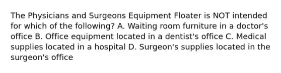 The Physicians and Surgeons Equipment Floater is NOT intended for which of the following? A. Waiting room furniture in a doctor's office B. Office equipment located in a dentist's office C. Medical supplies located in a hospital D. Surgeon's supplies located in the surgeon's office