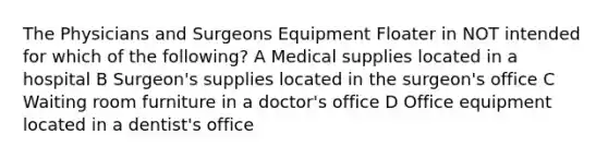 The Physicians and Surgeons Equipment Floater in NOT intended for which of the following? A Medical supplies located in a hospital B Surgeon's supplies located in the surgeon's office C Waiting room furniture in a doctor's office D Office equipment located in a dentist's office