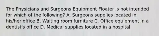 The Physicians and Surgeons Equipment Floater is not intended for which of the following? A. Surgeons supplies located in his/her office B. Waiting room furniture C. Office equipment in a dentist's office D. Medical supplies located in a hospital