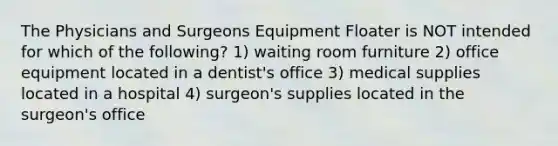 The Physicians and Surgeons Equipment Floater is NOT intended for which of the following? 1) waiting room furniture 2) office equipment located in a dentist's office 3) medical supplies located in a hospital 4) surgeon's supplies located in the surgeon's office