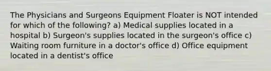 The Physicians and Surgeons Equipment Floater is NOT intended for which of the following? a) Medical supplies located in a hospital b) Surgeon's supplies located in the surgeon's office c) Waiting room furniture in a doctor's office d) Office equipment located in a dentist's office