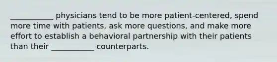 ___________ physicians tend to be more patient-centered, spend more time with patients, ask more questions, and make more effort to establish a behavioral partnership with their patients than their ___________ counterparts.