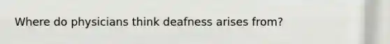 Where do physicians think deafness arises from?