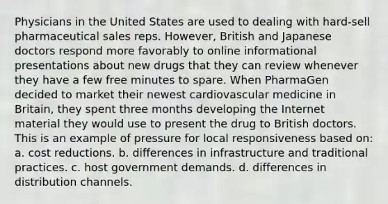 Physicians in the United States are used to dealing with hard-sell pharmaceutical sales reps. However, British and Japanese doctors respond more favorably to online informational presentations about new drugs that they can review whenever they have a few free minutes to spare. When PharmaGen decided to market their newest cardiovascular medicine in Britain, they spent three months developing the Internet material they would use to present the drug to British doctors. This is an example of pressure for local responsiveness based on: a. cost reductions. b. differences in infrastructure and traditional practices. c. host government demands. d. differences in distribution channels.