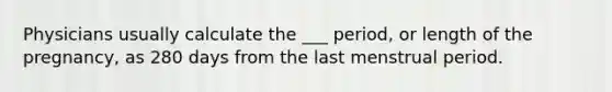 Physicians usually calculate the ___ period, or length of the pregnancy, as 280 days from the last menstrual period.
